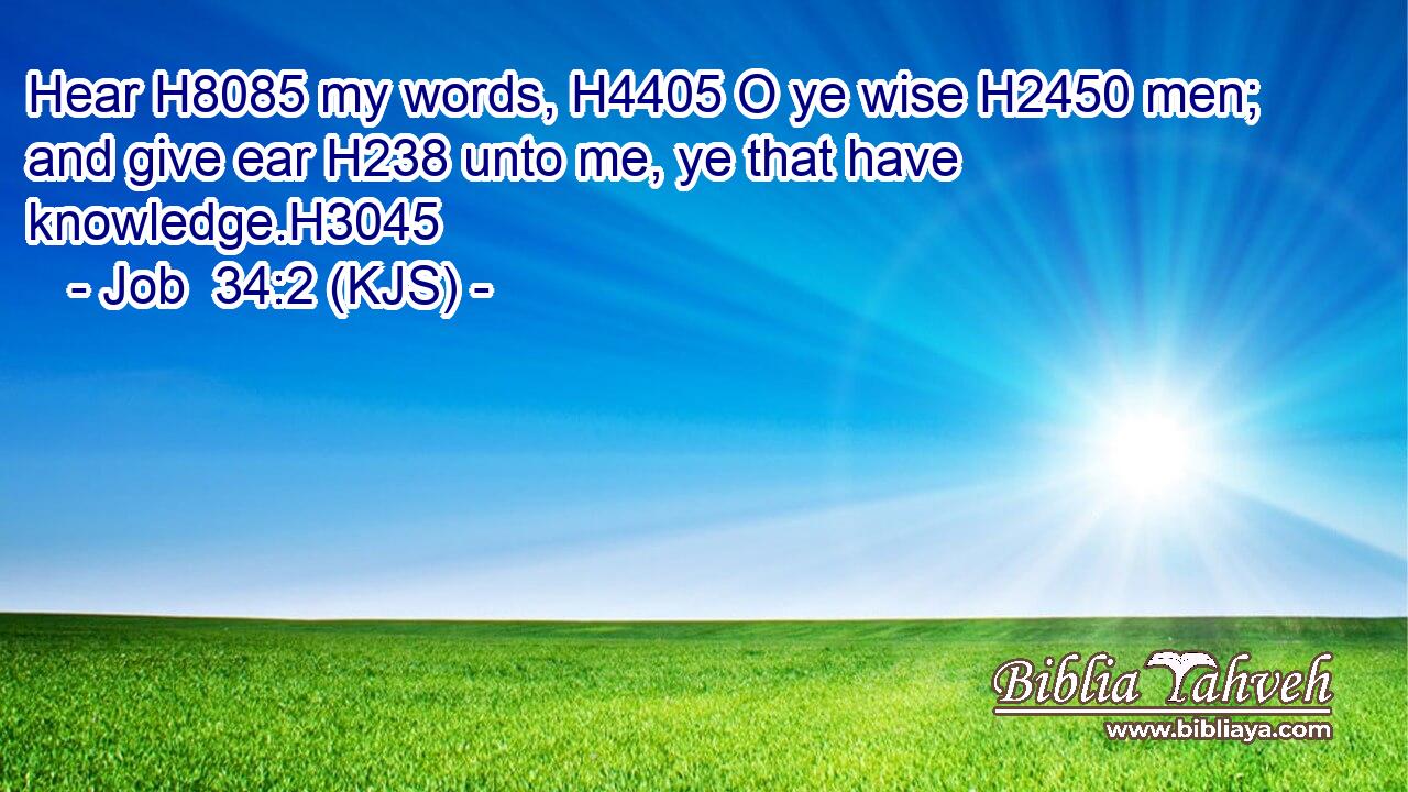 Hear H8085 my words, H4405 O ye wise H2450 men; and give ear H238 unto me, ye that have knowledge.H3045