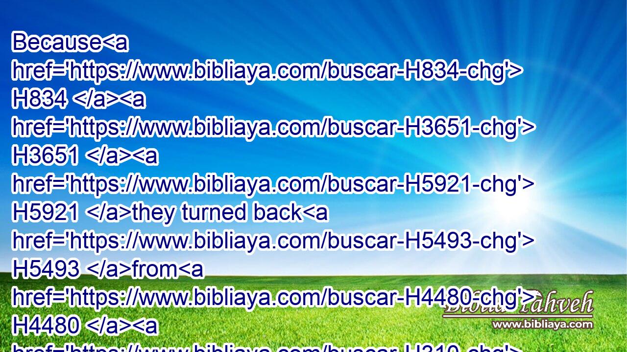 Because H834  H3651  H5921 they turned back H5493 from H4480  H310 him, and would not H3808 consider H7919 any H3605 of his ways:H1870