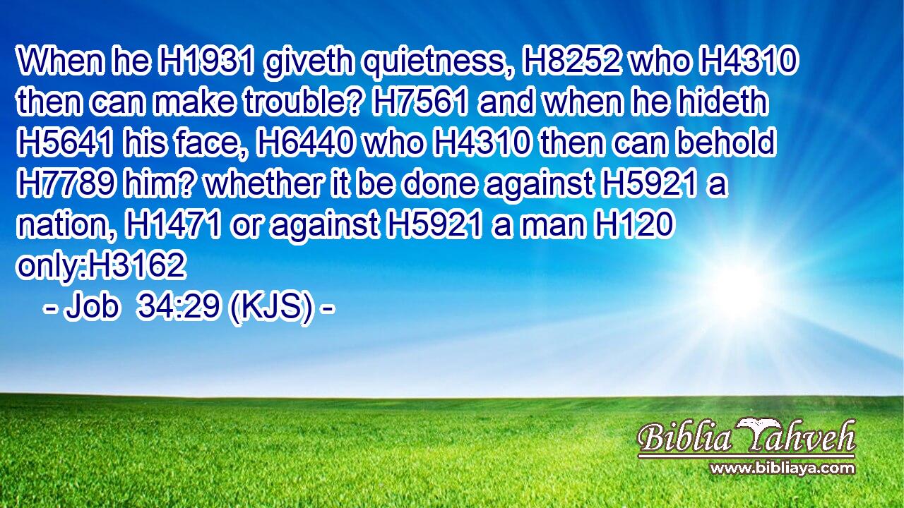 When he H1931 giveth quietness, H8252 who H4310 then can make trouble? H7561 and when he hideth H5641 his face, H6440 who H4310 then can behold H7789 him? whether it be done against H5921 a nation, H1471 or against H5921 a man H120 only:H3162