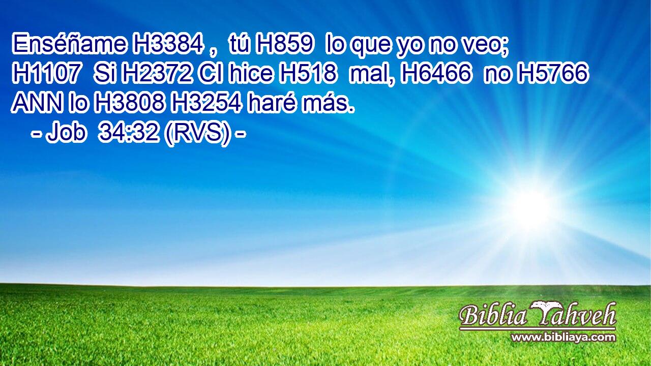 Enséñame H3384 ,  tú H859  lo que yo no veo; H1107  Si H2372 CI hice H518  mal, H6466  no H5766 ANN lo H3808 H3254 haré más.