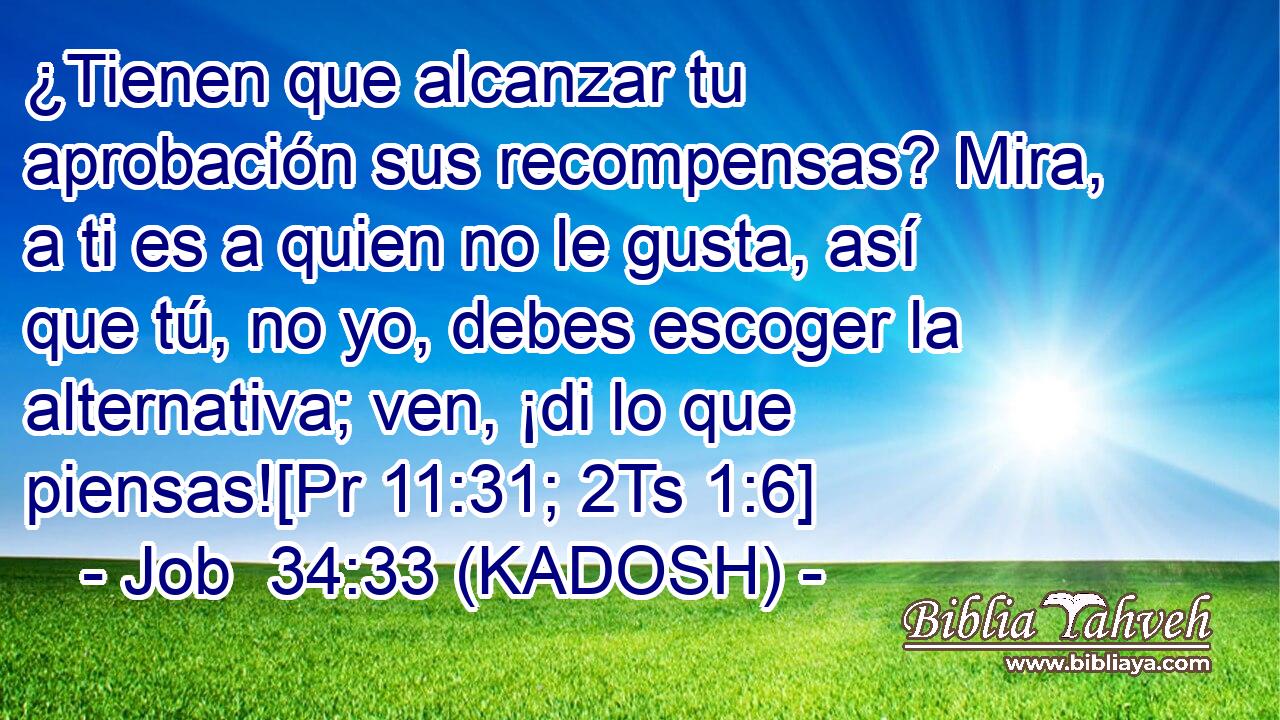  ¿Tienen que alcanzar tu aprobación sus recompensas? Mira, a ti es a quien no le gusta, así que tú, no yo, debes escoger la alternativa; ven, ¡di lo que piensas![Pr 11:31; 2Ts 1:6] 