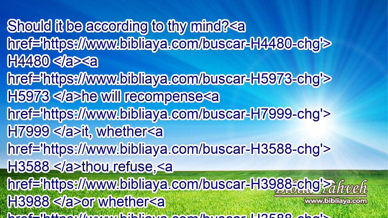 Should it be according to thy mind? H4480  H5973 he will recompense H7999 it, whether H3588 thou refuse, H3988 or whether H3588 thou H859 choose; H977 and not H3808 I: H589 therefore speak H1696 what H4100 thou knowest.H3045