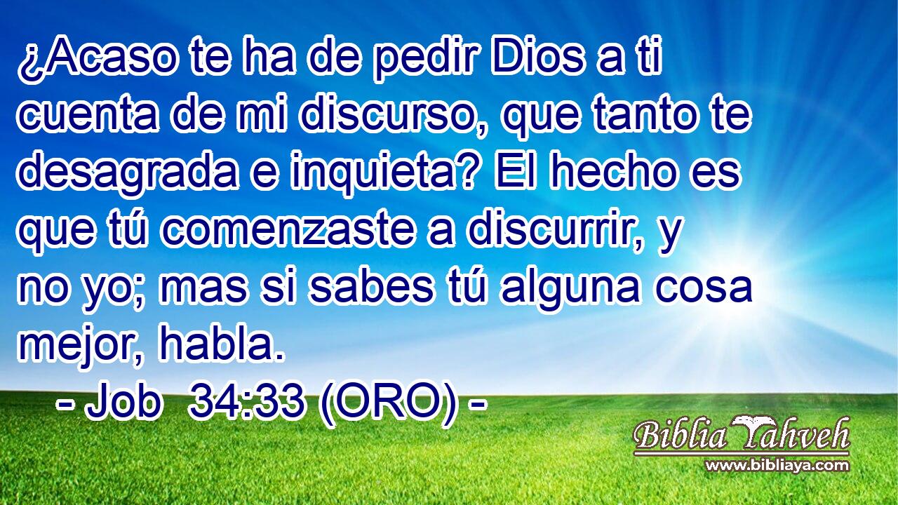  ¿Acaso te ha de pedir Dios a ti cuenta de mi discurso, que tanto te desagrada e inquieta? El hecho es que tú comenzaste a discurrir, y no yo; mas si sabes tú alguna cosa mejor, habla. 