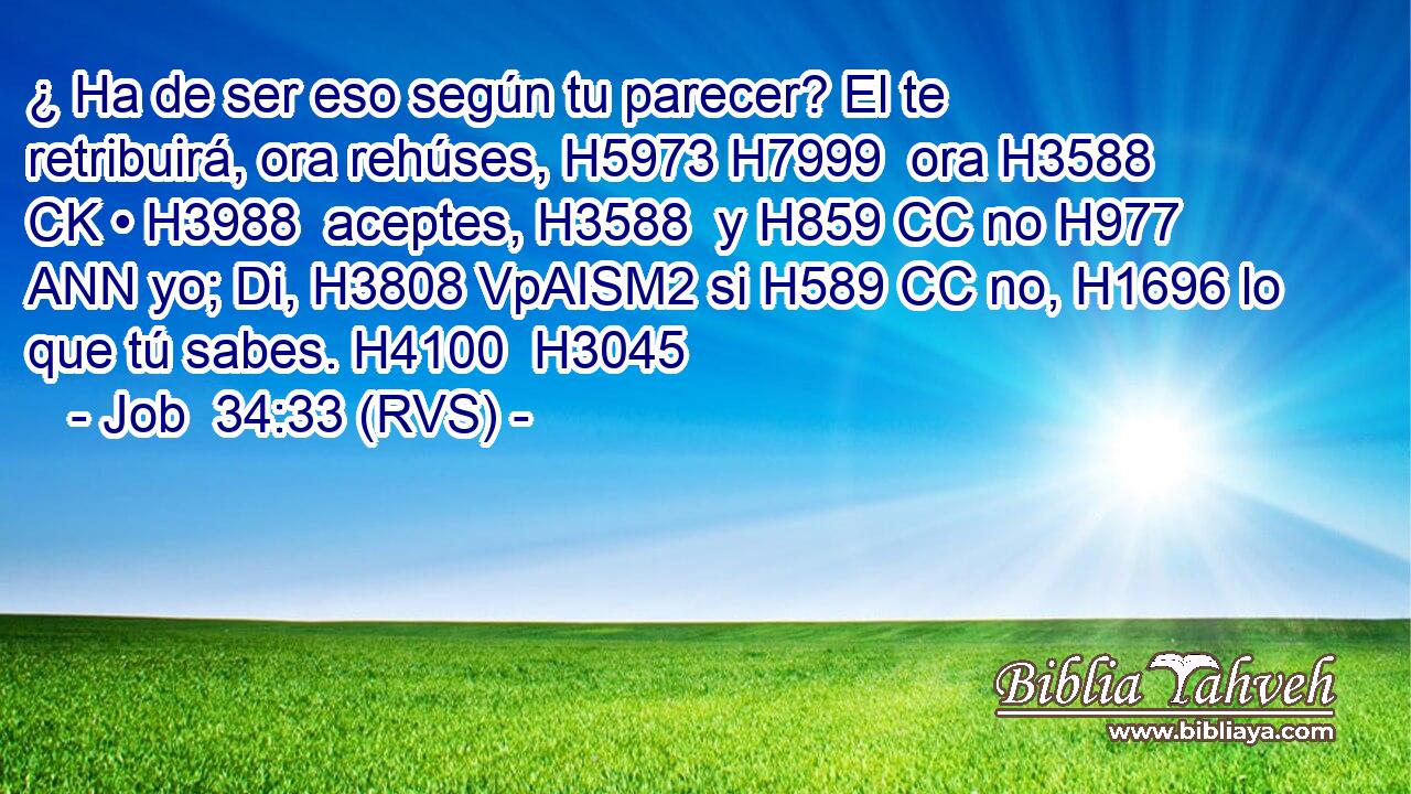 ¿ Ha de ser eso según tu parecer? El te retribuirá, ora rehúses, H5973 H7999  ora H3588 CK • H3988  aceptes, H3588  y H859 CC no H977 ANN yo; Di, H3808 VpAISM2 si H589 CC no, H1696 lo que tú sabes. H4100  H3045 