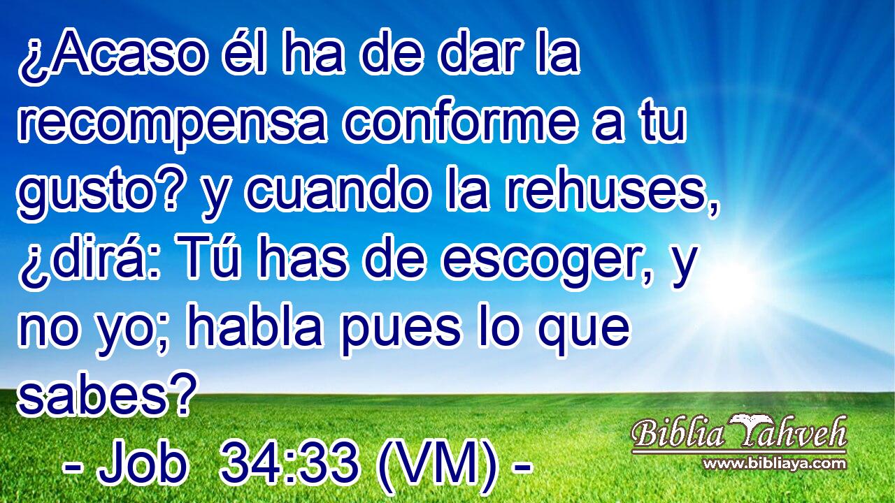  ¿Acaso él ha de dar la recompensa conforme a tu gusto? y cuando la rehuses, ¿dirá: Tú has de escoger, y no yo; habla pues lo que sabes? 