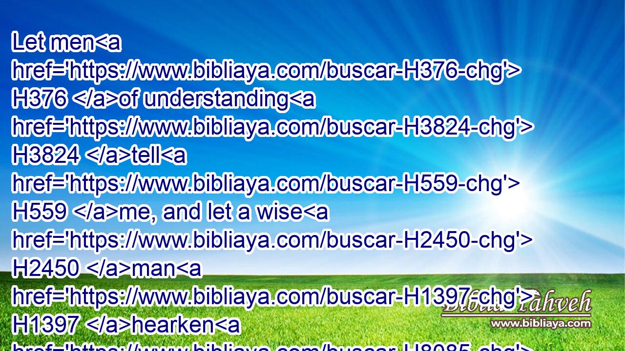 Let men H376 of understanding H3824 tell H559 me, and let a wise H2450 man H1397 hearken H8085 unto me.