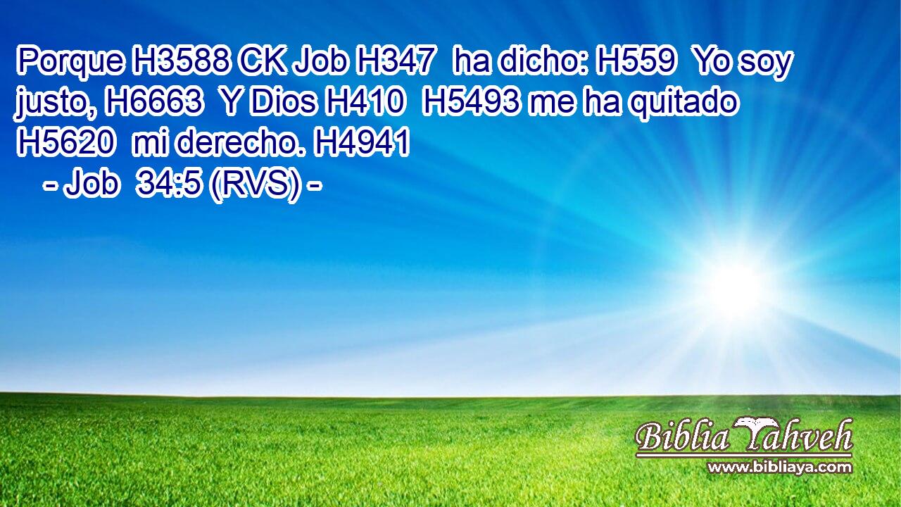 Porque H3588 CK Job H347  ha dicho: H559  Yo soy justo, H6663  Y Dios H410  H5493 me ha quitado H5620  mi derecho. H4941  