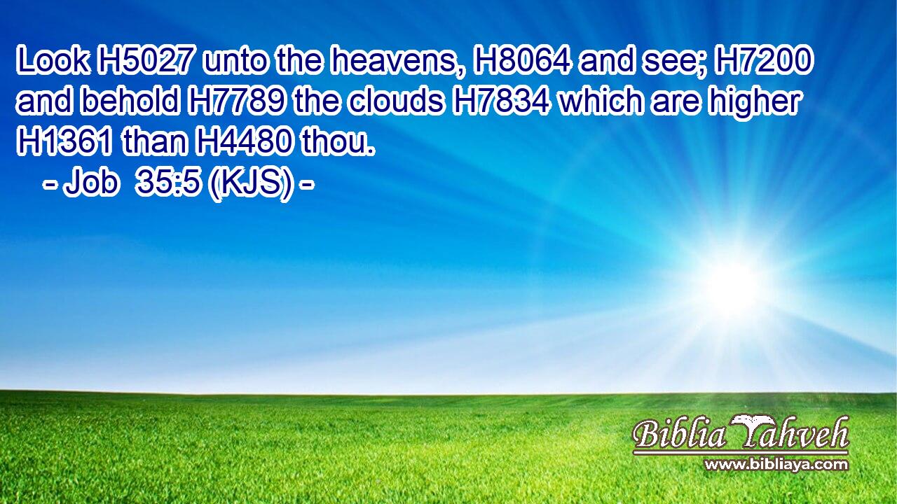 Look H5027 unto the heavens, H8064 and see; H7200 and behold H7789 the clouds H7834 which are higher H1361 than H4480 thou.