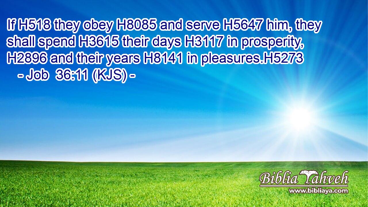 If H518 they obey H8085 and serve H5647 him, they shall spend H3615 their days H3117 in prosperity, H2896 and their years H8141 in pleasures.H5273