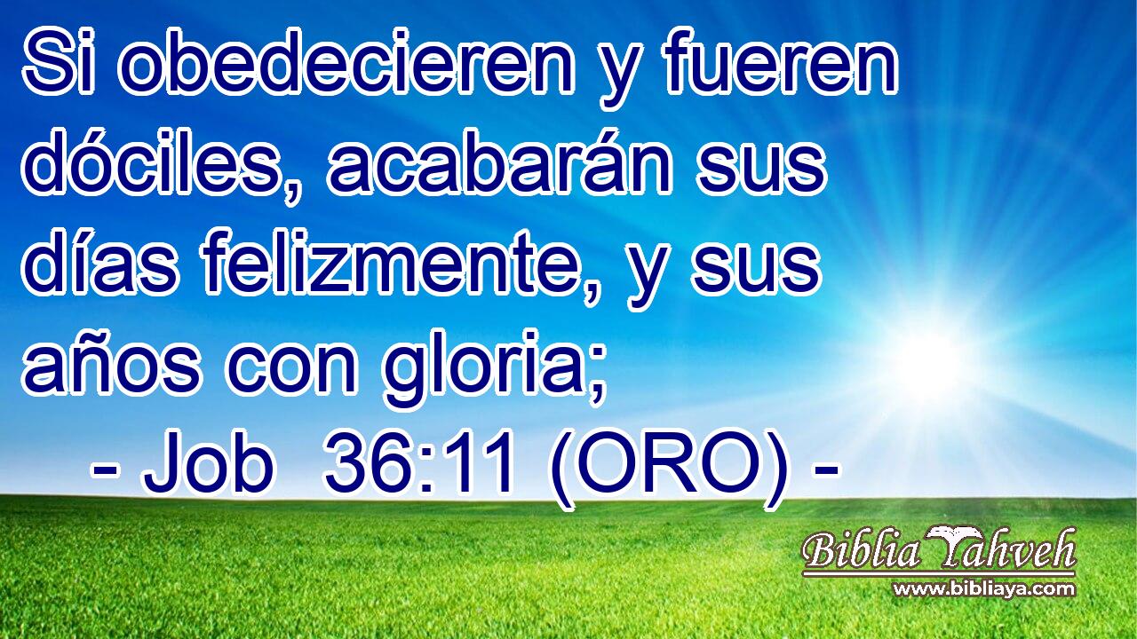  Si obedecieren y fueren dóciles, acabarán sus días felizmente, y sus años con gloria; 
