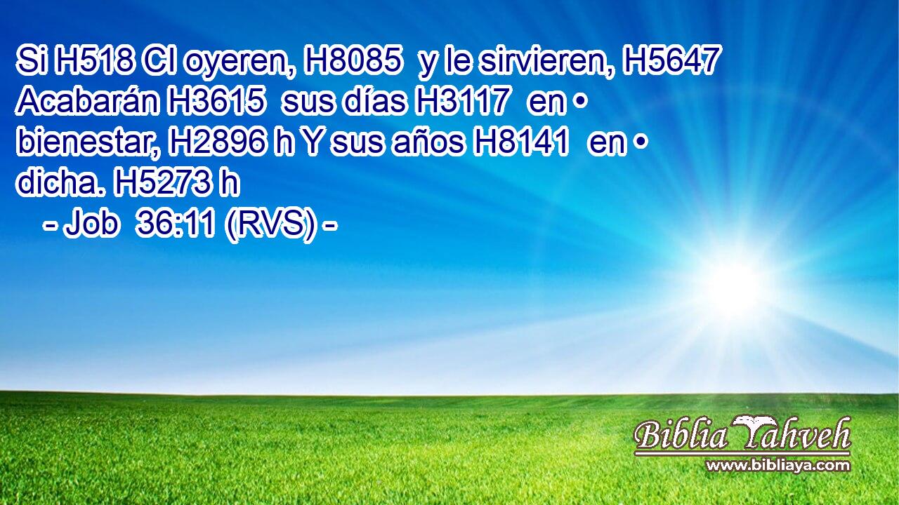 Si H518 CI oyeren, H8085  y le sirvieren, H5647  Acabarán H3615  sus días H3117  en • bienestar, H2896 h Y sus años H8141  en • dicha. H5273 h 