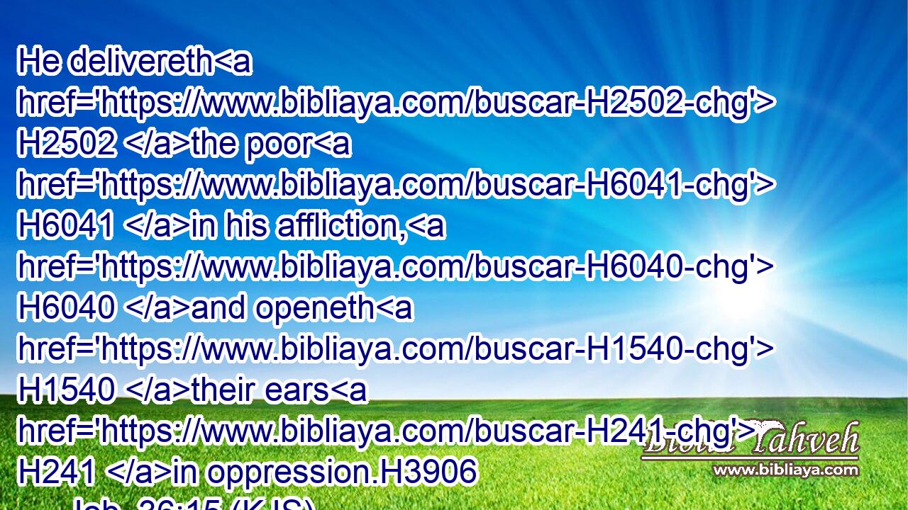 He delivereth H2502 the poor H6041 in his affliction, H6040 and openeth H1540 their ears H241 in oppression.H3906
