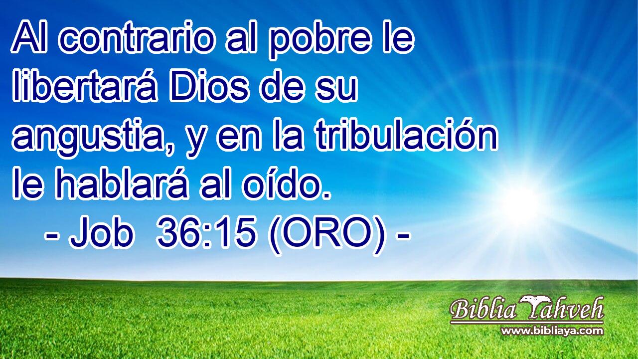  Al contrario al pobre le libertará Dios de su angustia, y en la tribulación le hablará al oído. 