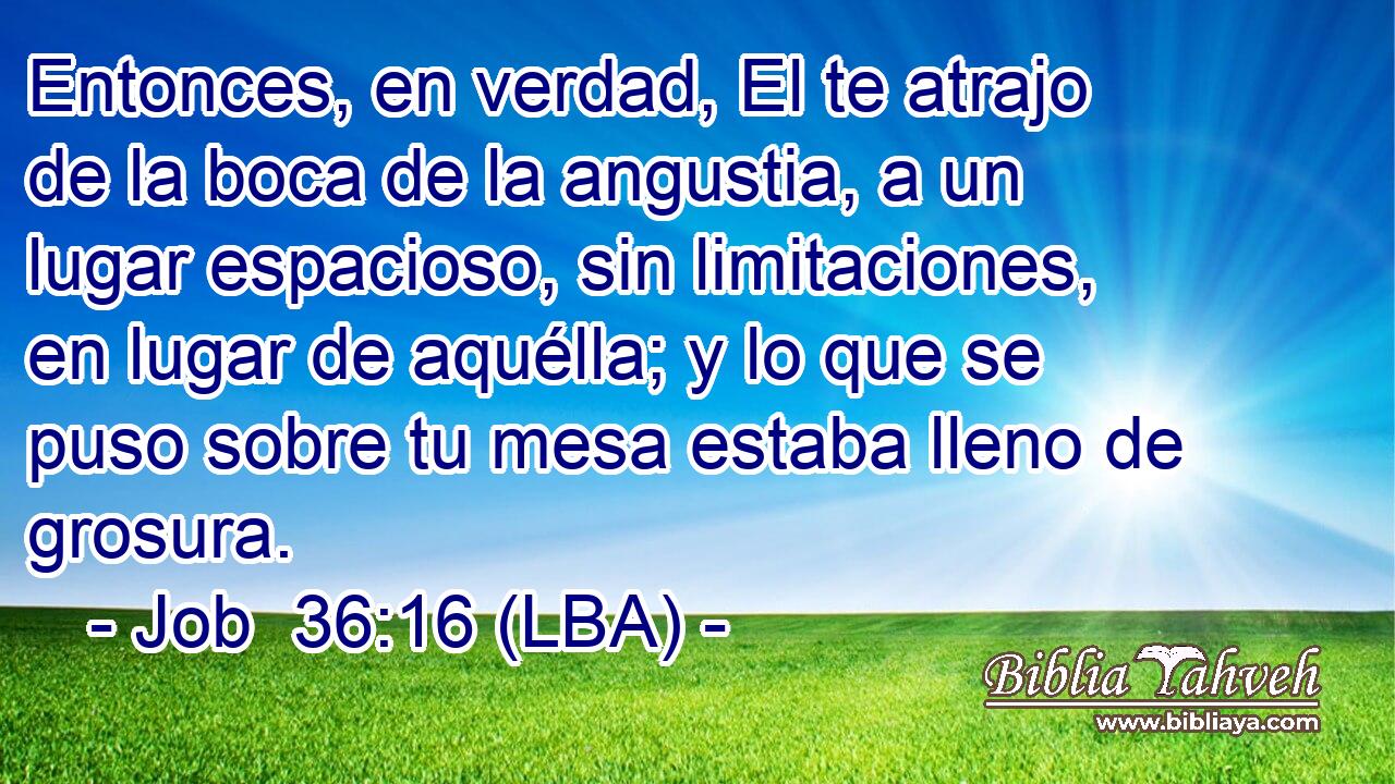 Entonces, en verdad, El te atrajo de la boca de la angustia, a un lugar espacioso, sin limitaciones, en lugar de aquélla; y lo que se puso sobre tu mesa estaba lleno de grosura.