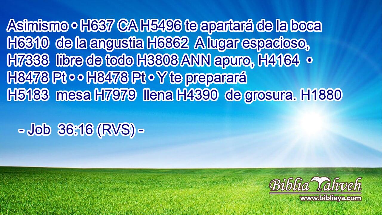 Asimismo • H637 CA H5496 te apartará de la boca H6310  de la angustia H6862  A lugar espacioso, H7338  libre de todo H3808 ANN apuro, H4164  • H8478 Pt • • H8478 Pt • Y te preparará H5183  mesa H7979  llena H4390  de grosura. H1880  
