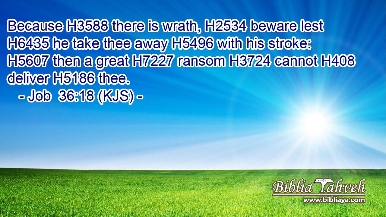 Because H3588 there is wrath, H2534 beware lest H6435 he take thee away H5496 with his stroke: H5607 then a great H7227 ransom H3724 cannot H408 deliver H5186 thee.
