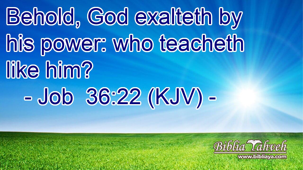 Behold, God exalteth by his power: who teacheth like him?