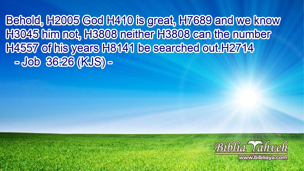 Behold, H2005 God H410 is great, H7689 and we know H3045 him not, H3808 neither H3808 can the number H4557 of his years H8141 be searched out.H2714
