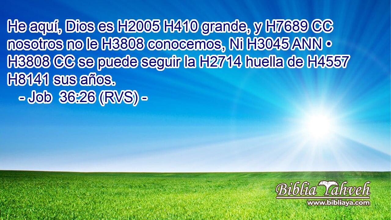 He aquí, Dios es H2005 H410 grande, y H7689 CC nosotros no le H3808 conocemos, Ni H3045 ANN • H3808 CC se puede seguir la H2714 huella de H4557 H8141 sus años. 