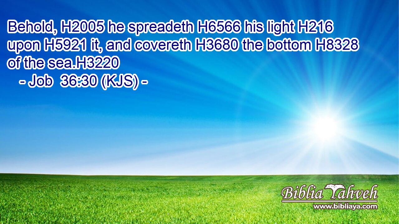 Behold, H2005 he spreadeth H6566 his light H216 upon H5921 it, and covereth H3680 the bottom H8328 of the sea.H3220