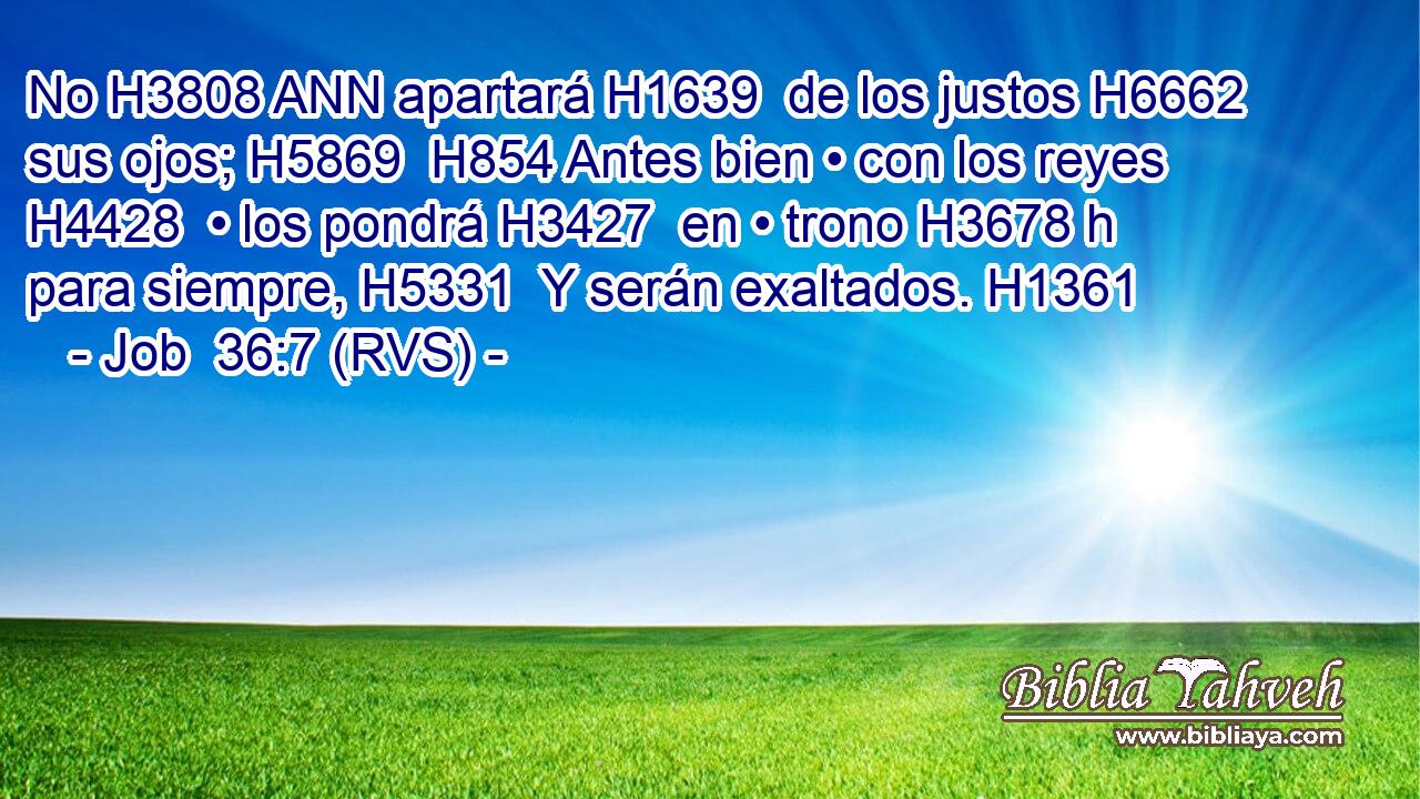 No H3808 ANN apartará H1639  de los justos H6662  sus ojos; H5869  H854 Antes bien • con los reyes H4428  • los pondrá H3427  en • trono H3678 h para siempre, H5331  Y serán exaltados. H1361  