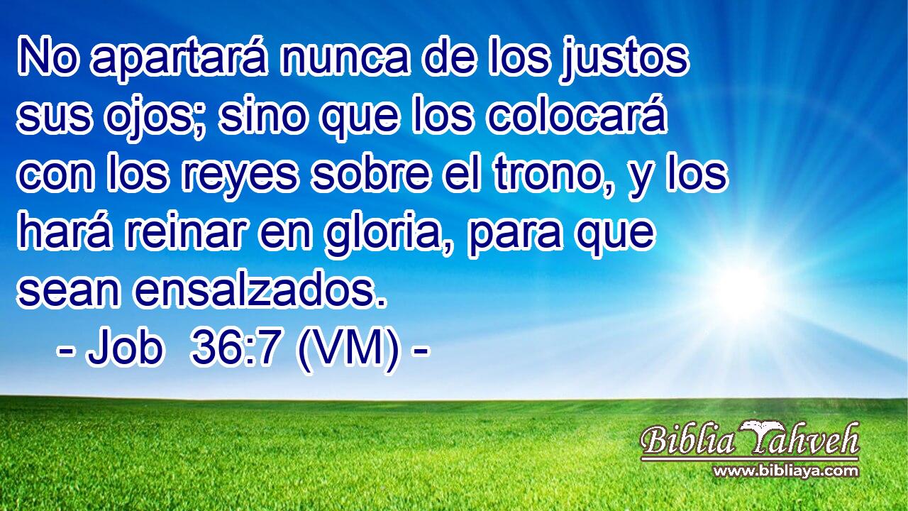  No apartará nunca de los justos sus ojos; sino que los colocará con los reyes sobre el trono, y los hará reinar en gloria, para que sean ensalzados. 
