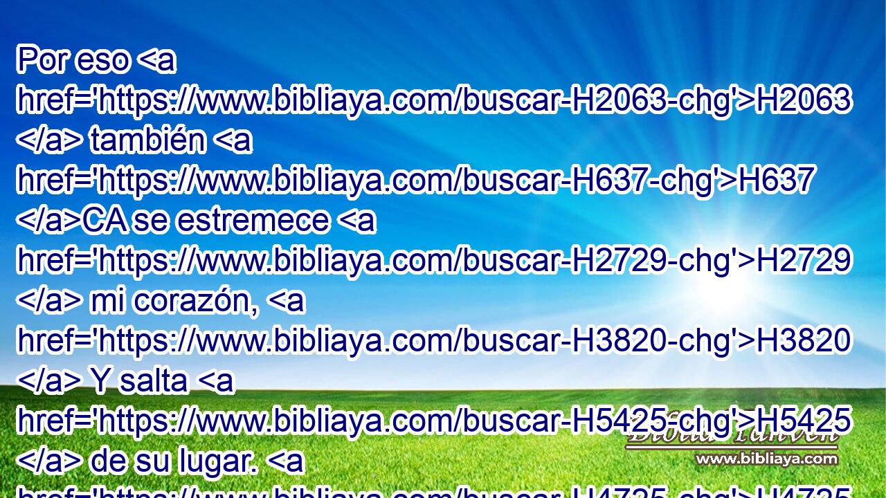 Por eso H2063  también H637 CA se estremece H2729  mi corazón, H3820  Y salta H5425  de su lugar. H4725  