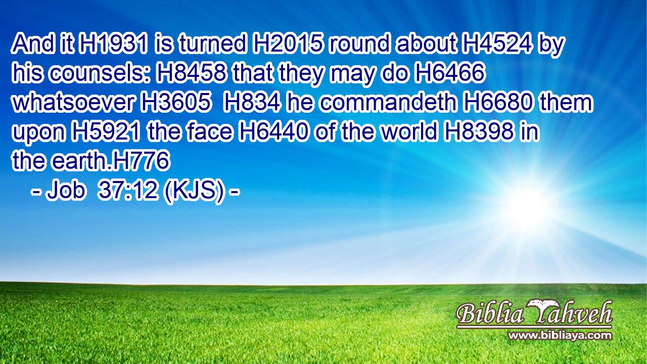 And it H1931 is turned H2015 round about H4524 by his counsels: H8458 that they may do H6466 whatsoever H3605  H834 he commandeth H6680 them upon H5921 the face H6440 of the world H8398 in the earth.H776