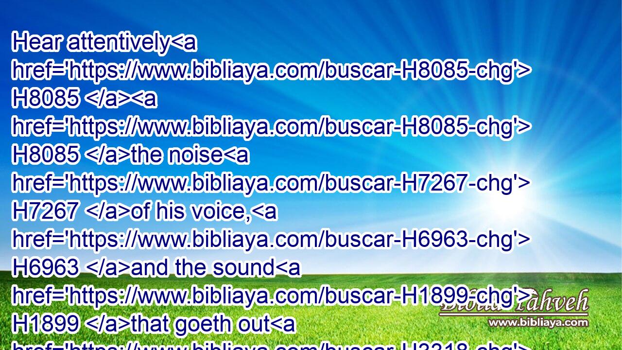 Hear attentively H8085  H8085 the noise H7267 of his voice, H6963 and the sound H1899 that goeth out H3318 of his mouth. H4480 H6310