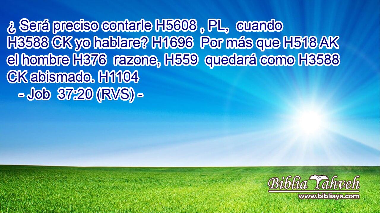 ¿ Será preciso contarle H5608 , PL,  cuando H3588 CK yo hablare? H1696  Por más que H518 AK el hombre H376  razone, H559  quedará como H3588 CK abismado. H1104  