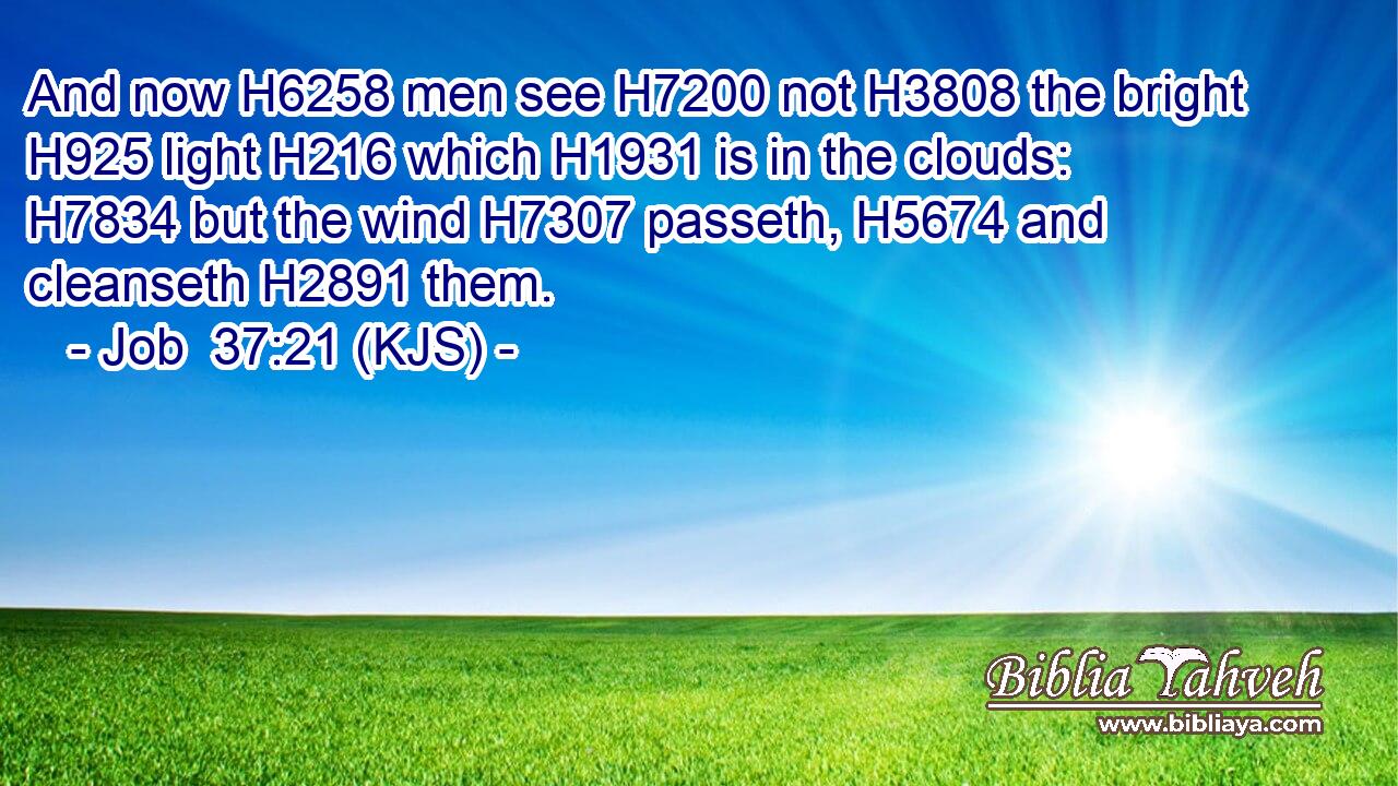 And now H6258 men see H7200 not H3808 the bright H925 light H216 which H1931 is in the clouds: H7834 but the wind H7307 passeth, H5674 and cleanseth H2891 them.