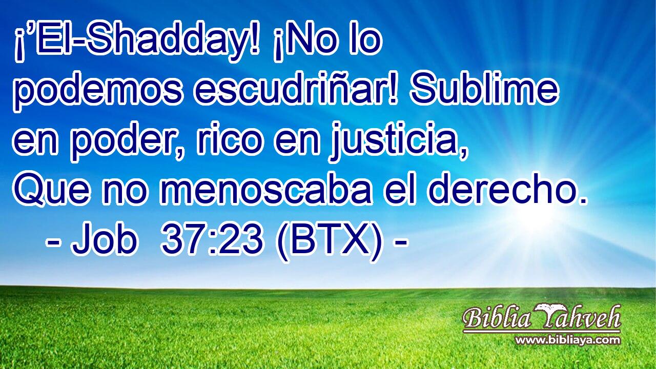 ¡’El-Shadday! ¡No lo podemos escudriñar! Sublime en poder, rico en justicia, Que no menoscaba el derecho.