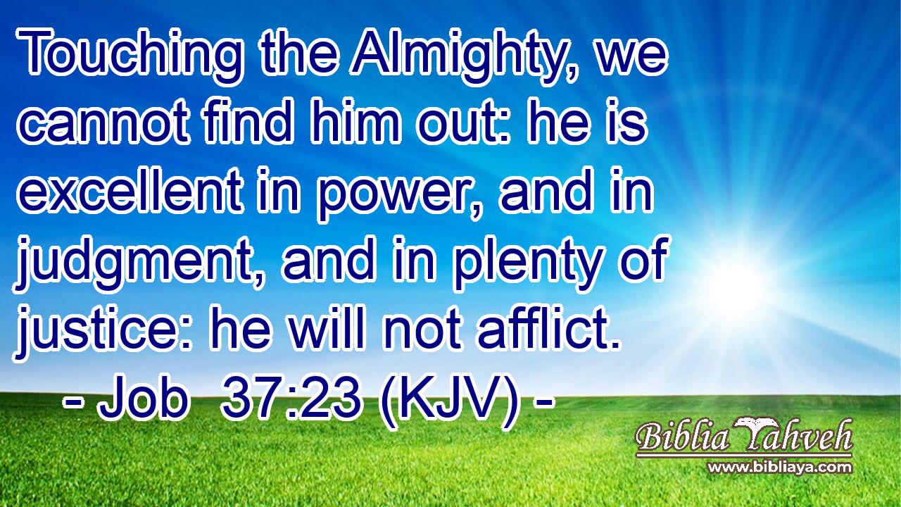 Touching the Almighty, we cannot find him out: he is excellent in power, and in judgment, and in plenty of justice: he will not afflict.