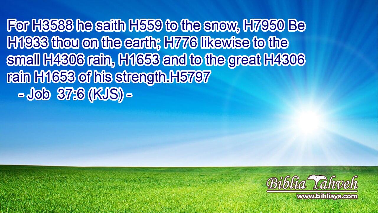 For H3588 he saith H559 to the snow, H7950 Be H1933 thou on the earth; H776 likewise to the small H4306 rain, H1653 and to the great H4306 rain H1653 of his strength.H5797