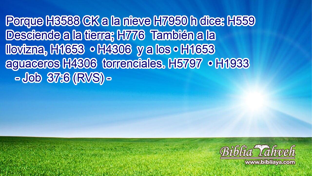 Porque H3588 CK a la nieve H7950 h dice: H559  Desciende a la tierra; H776  También a la llovizna, H1653  • H4306  y a los • H1653  aguaceros H4306  torrenciales. H5797  • H1933  