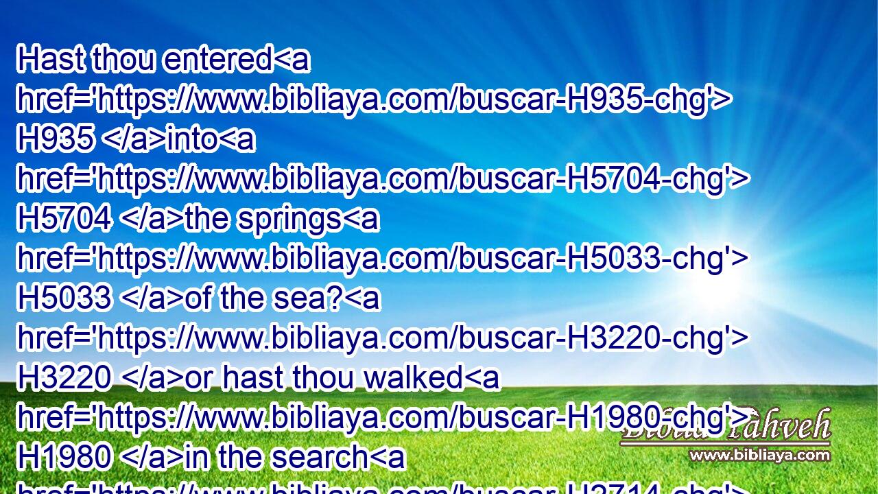 Hast thou entered H935 into H5704 the springs H5033 of the sea? H3220 or hast thou walked H1980 in the search H2714 of the depth?H8415