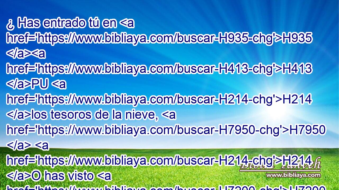 ¿ Has entrado tú en H935 H413 PU H214 los tesoros de la nieve, H7950  H214 O has visto H7200  los tesoros del granizo, H1259  
