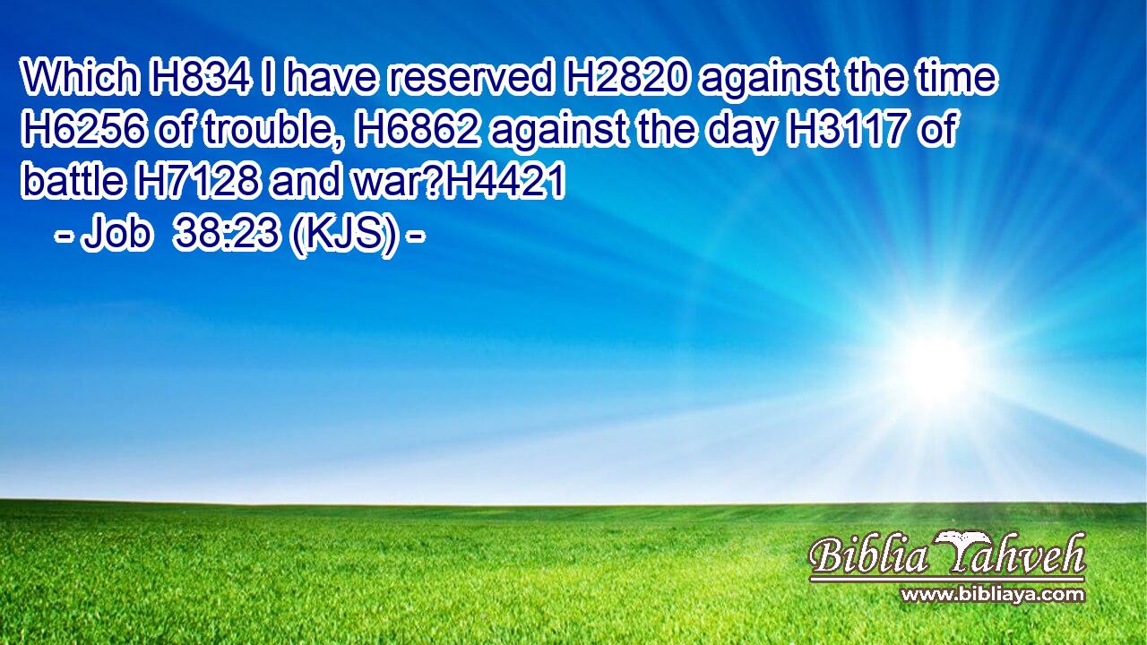 Which H834 I have reserved H2820 against the time H6256 of trouble, H6862 against the day H3117 of battle H7128 and war?H4421