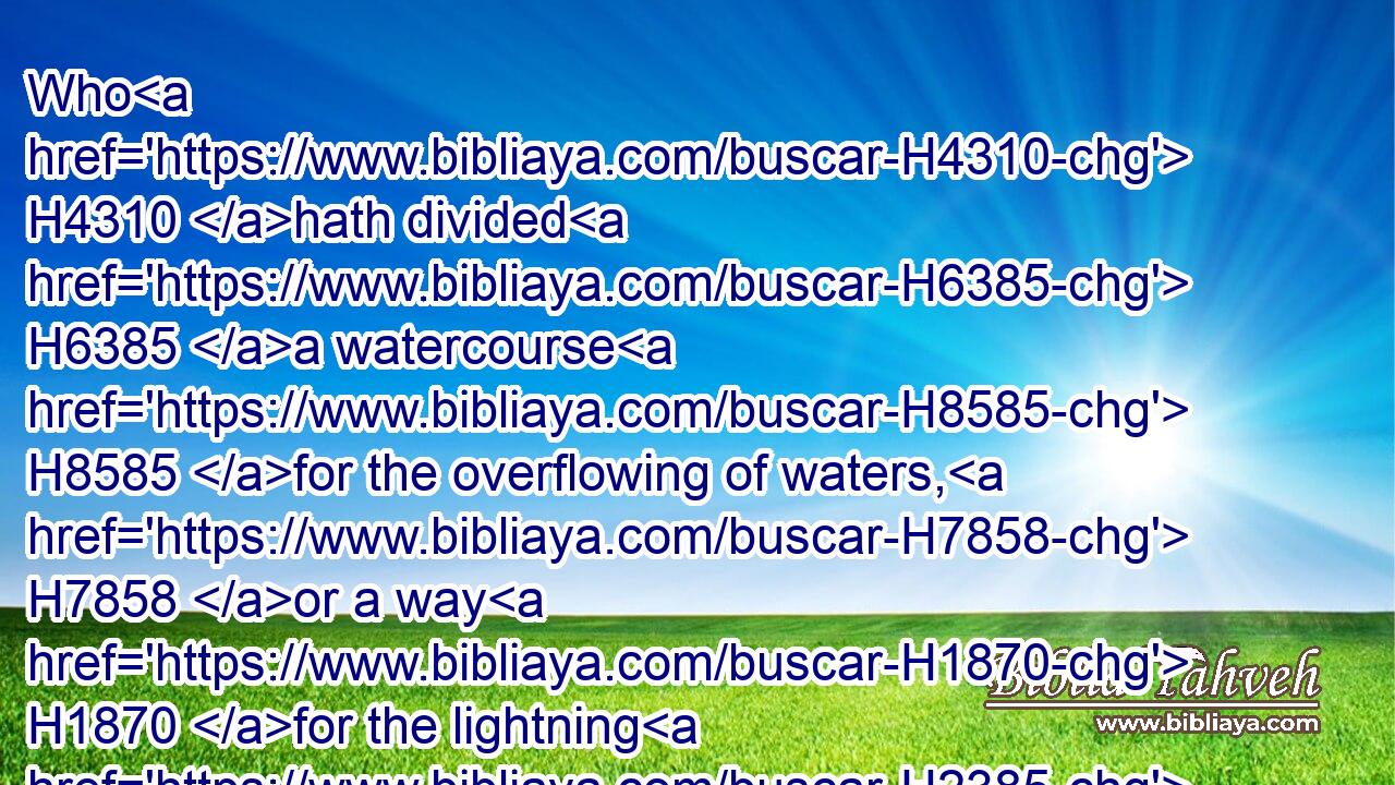 Who H4310 hath divided H6385 a watercourse H8585 for the overflowing of waters, H7858 or a way H1870 for the lightning H2385 of thunder;H6963