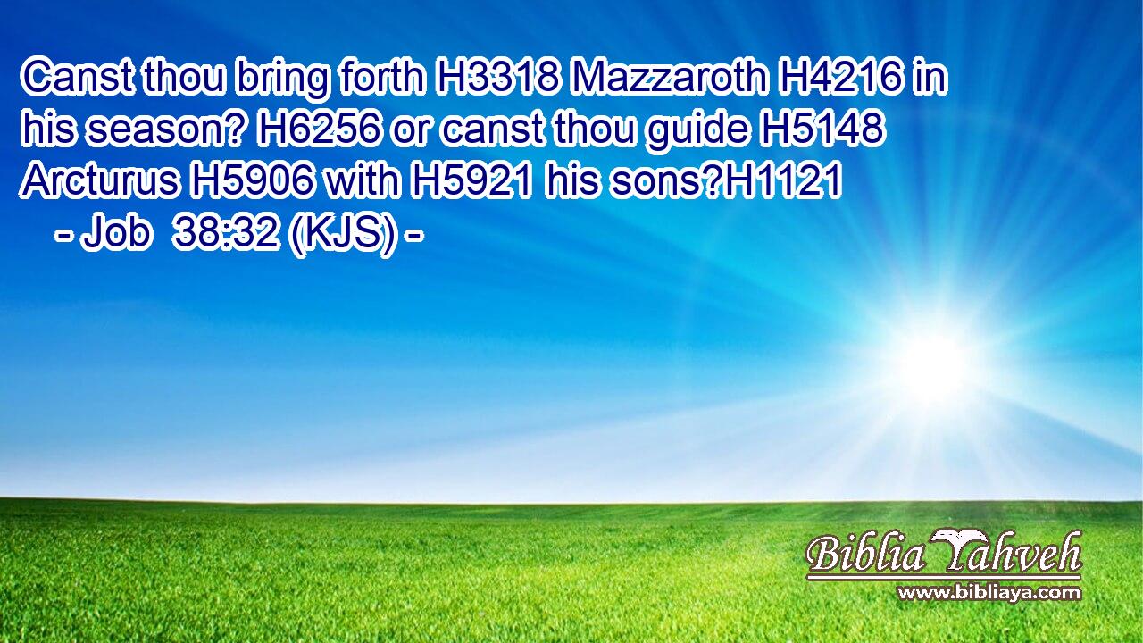 Canst thou bring forth H3318 Mazzaroth H4216 in his season? H6256 or canst thou guide H5148 Arcturus H5906 with H5921 his sons?H1121