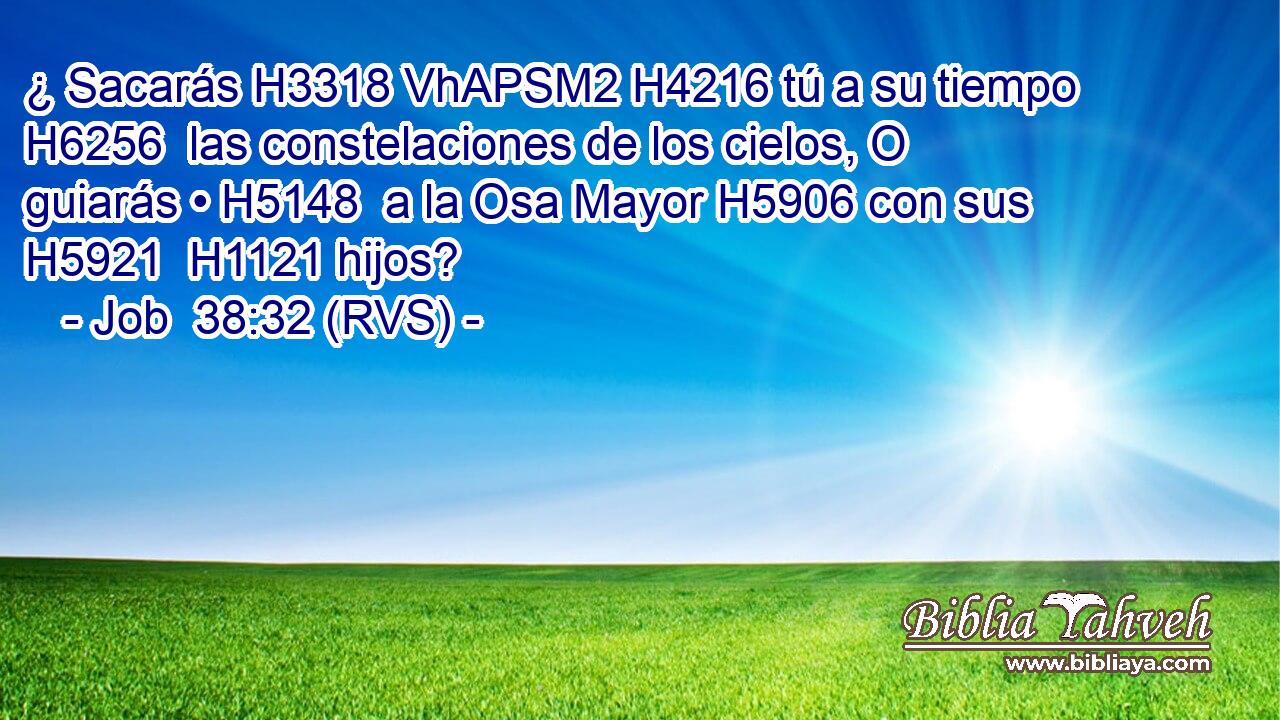 ¿ Sacarás H3318 VhAPSM2 H4216 tú a su tiempo H6256  las constelaciones de los cielos, O guiarás • H5148  a la Osa Mayor H5906 con sus H5921  H1121 hijos? 