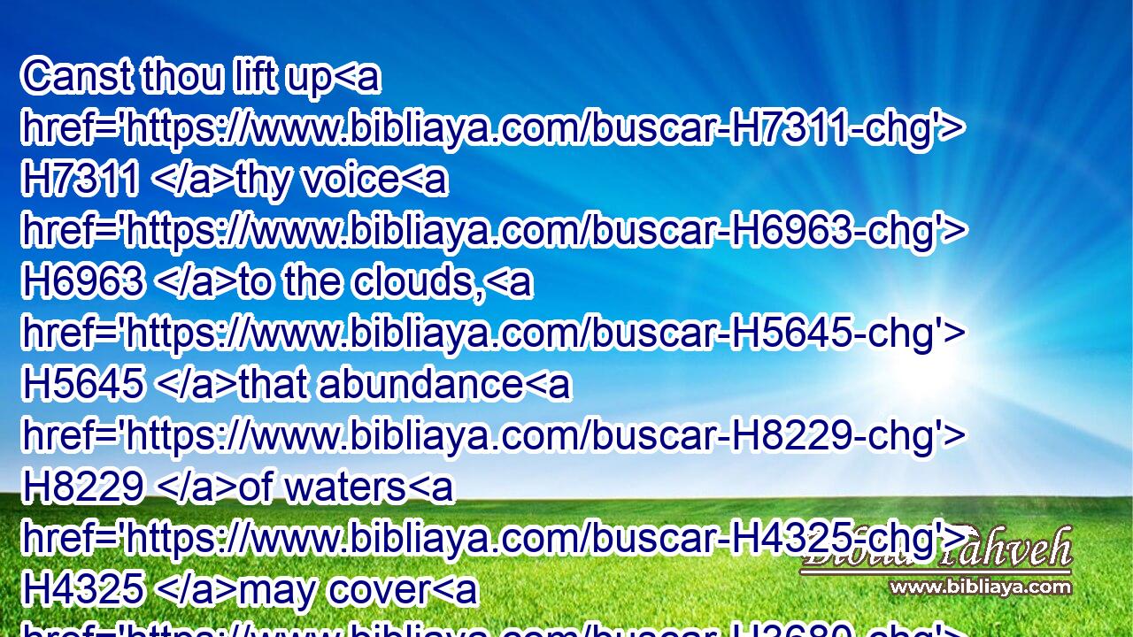 Canst thou lift up H7311 thy voice H6963 to the clouds, H5645 that abundance H8229 of waters H4325 may cover H3680 thee?