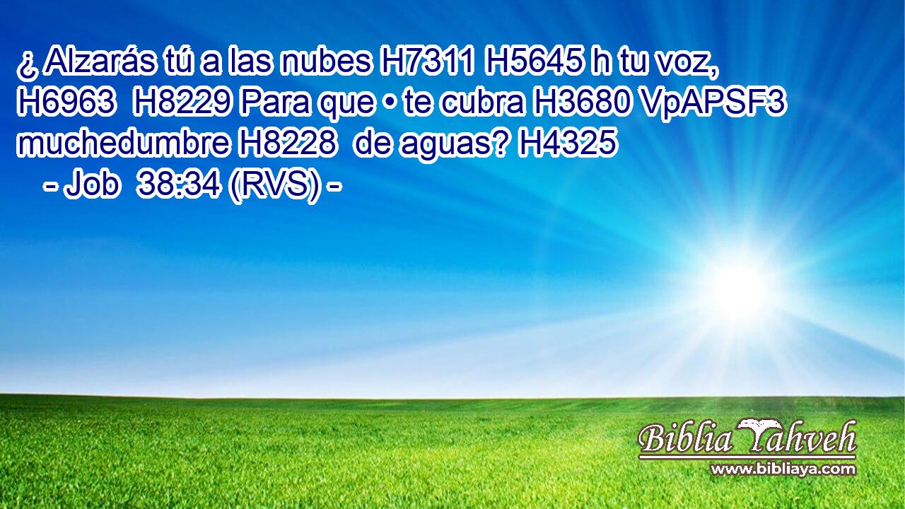 ¿ Alzarás tú a las nubes H7311 H5645 h tu voz, H6963  H8229 Para que • te cubra H3680 VpAPSF3 muchedumbre H8228  de aguas? H4325  