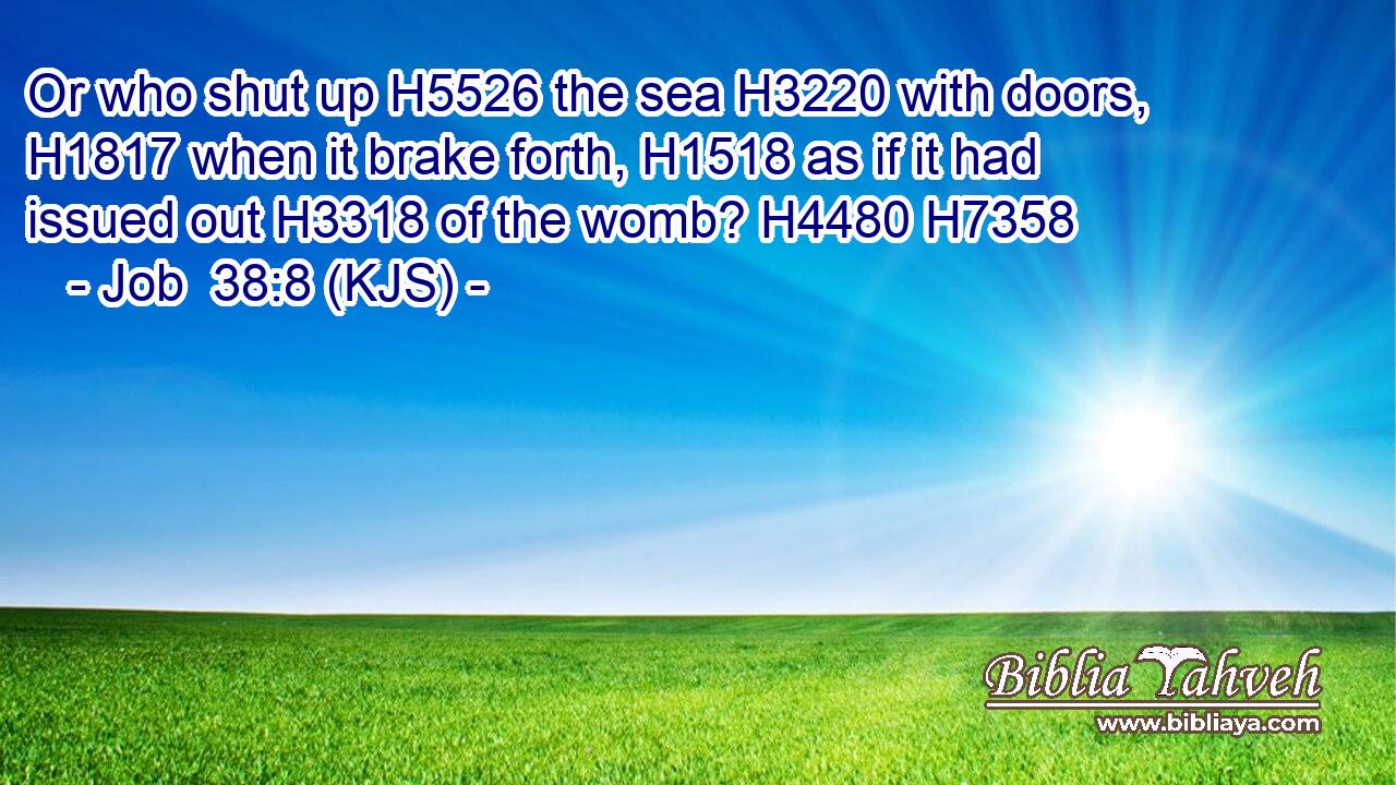 Or who shut up H5526 the sea H3220 with doors, H1817 when it brake forth, H1518 as if it had issued out H3318 of the womb? H4480 H7358