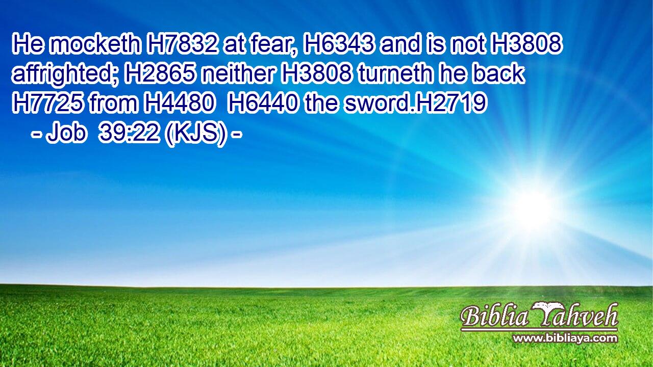 He mocketh H7832 at fear, H6343 and is not H3808 affrighted; H2865 neither H3808 turneth he back H7725 from H4480  H6440 the sword.H2719