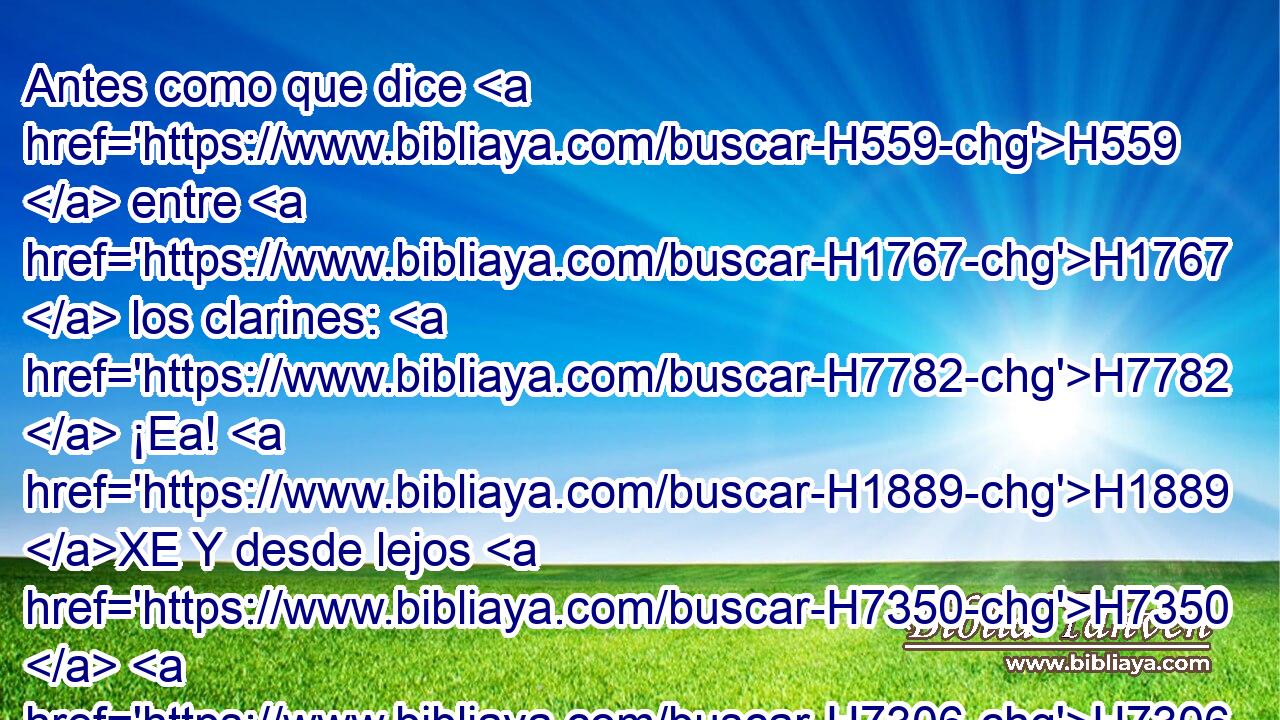 Antes como que dice H559  entre H1767  los clarines: H7782  ¡Ea! H1889 XE Y desde lejos H7350  H7306 huele la batalla, H4421  El grito H7482  de los capitanes, H8269  y el vocerío. H8643  
