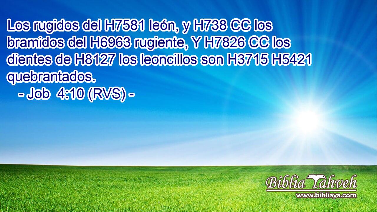 Los rugidos del H7581 león, y H738 CC los bramidos del H6963 rugiente, Y H7826 CC los dientes de H8127 los leoncillos son H3715 H5421 quebrantados. 
