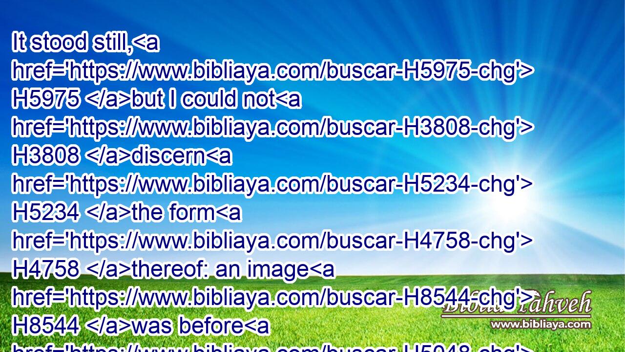 It stood still, H5975 but I could not H3808 discern H5234 the form H4758 thereof: an image H8544 was before H5048 mine eyes, H5869 there was silence, H1827 and I heard H8085 a voice, H6963 saying,