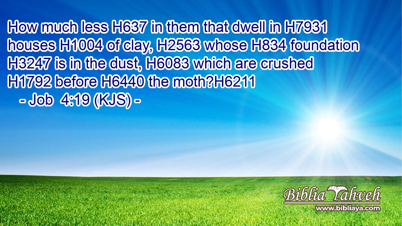 How much less H637 in them that dwell in H7931 houses H1004 of clay, H2563 whose H834 foundation H3247 is in the dust, H6083 which are crushed H1792 before H6440 the moth?H6211