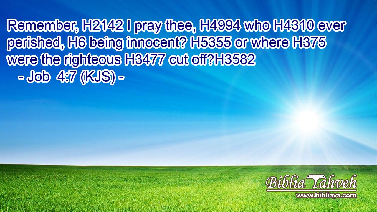 Remember, H2142 I pray thee, H4994 who H4310 ever perished, H6 being innocent? H5355 or where H375 were the righteous H3477 cut off?H3582
